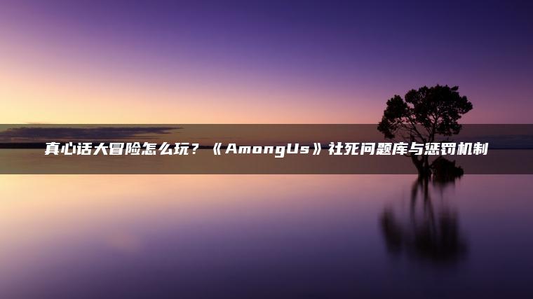 真心话大冒险怎么玩？《AmongUs》社死问题库与惩罚机制