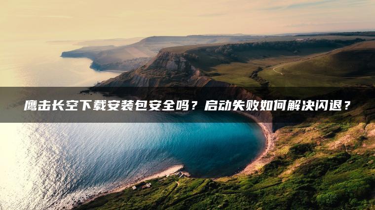 鹰击长空下载安装包安全吗？启动失败如何解决闪退？