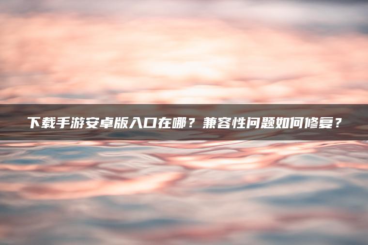 下载手游安卓版入口在哪？兼容性问题如何修复？