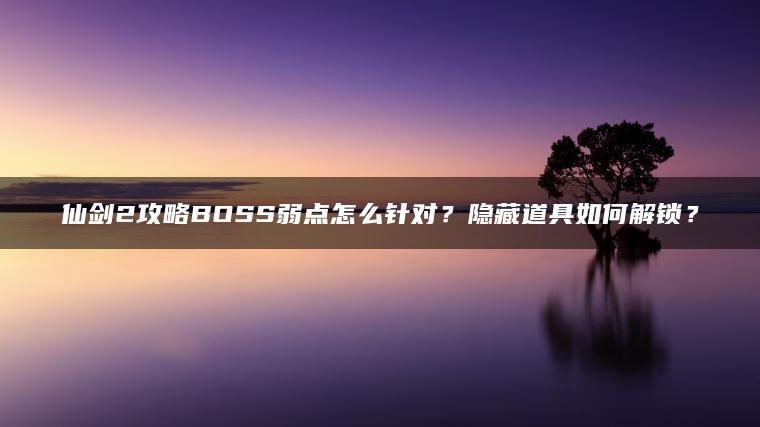 仙剑2攻略BOSS弱点怎么针对？隐藏道具如何解锁？