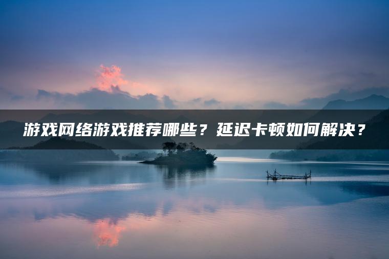 游戏网络游戏推荐哪些？延迟卡顿如何解决？