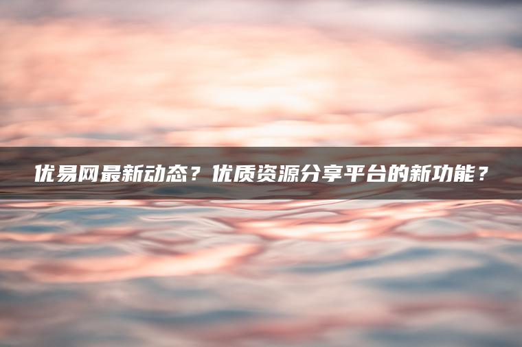 优易网最新动态？优质资源分享平台的新功能？