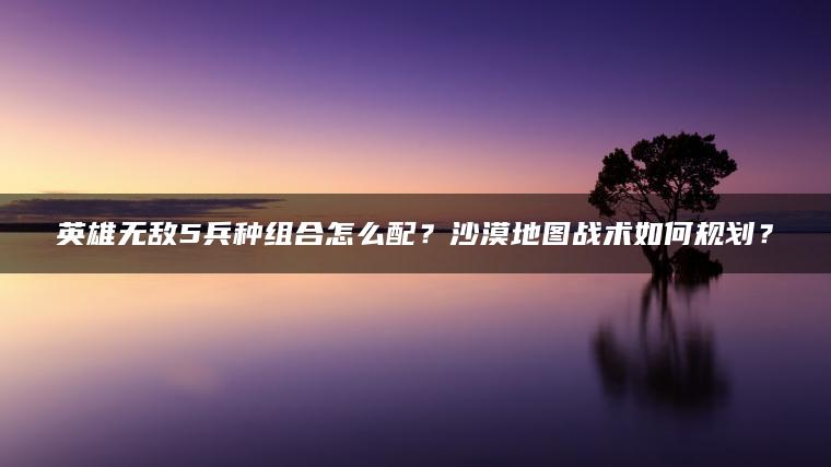 英雄无敌5兵种组合怎么配？沙漠地图战术如何规划？