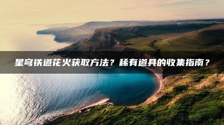 星穹铁道花火获取方法？稀有道具的收集指南？