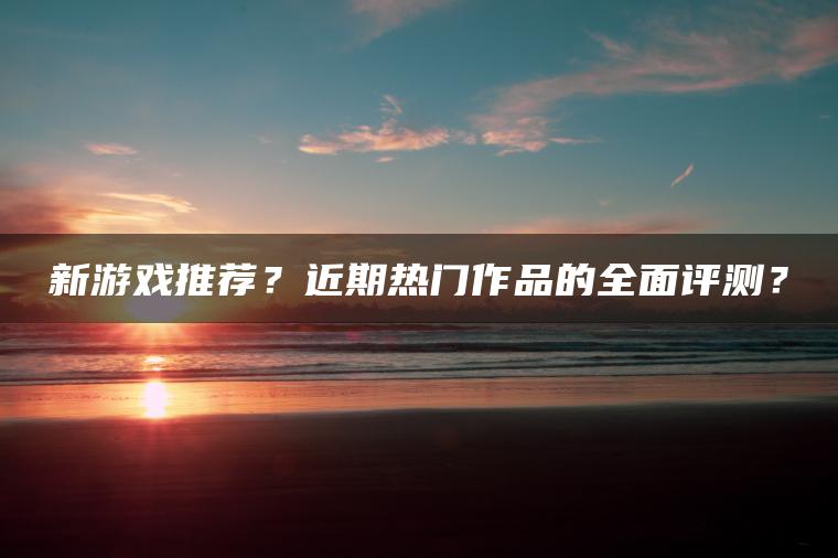 新游戏推荐？近期热门作品的全面评测？