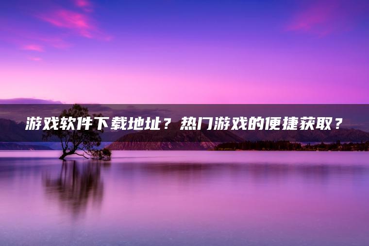 游戏软件下载地址？热门游戏的便捷获取？