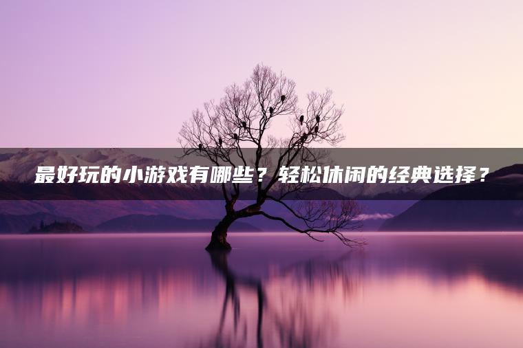 最好玩的小游戏有哪些？轻松休闲的经典选择？