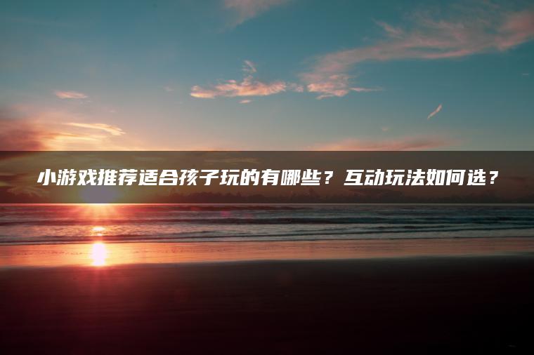 小游戏推荐适合孩子玩的有哪些？互动玩法如何选？
