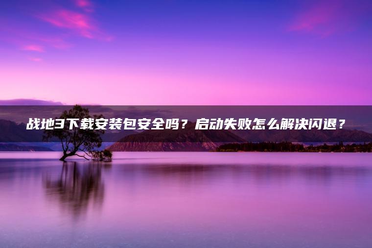 战地3下载安装包安全吗？启动失败怎么解决闪退？