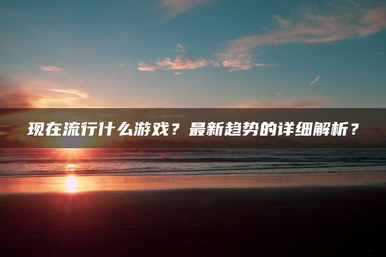 现在流行什么游戏？最新趋势的详细解析？