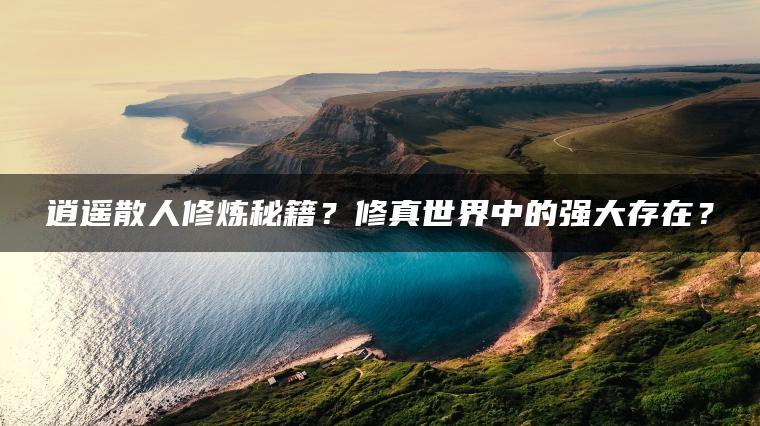 逍遥散人修炼秘籍？修真世界中的强大存在？