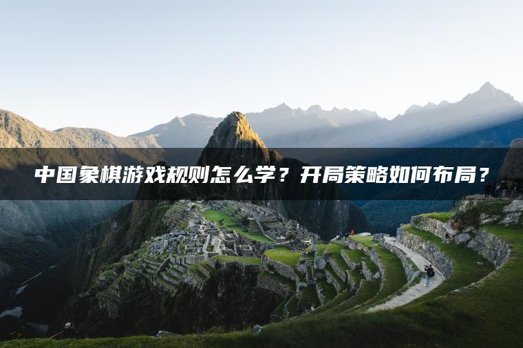 中国象棋游戏规则怎么学？开局策略如何布局？