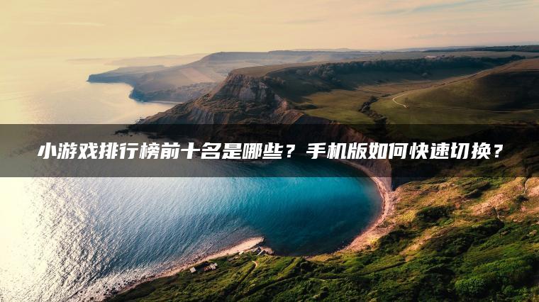 小游戏排行榜前十名是哪些？手机版如何快速切换？