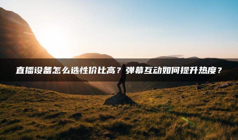 直播设备怎么选性价比高？弹幕互动如何提升热度？