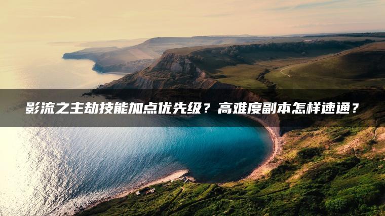 影流之主劫技能加点优先级？高难度副本怎样速通？