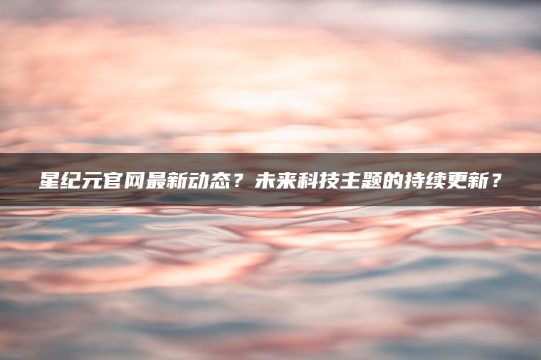 星纪元官网最新动态？未来科技主题的持续更新？