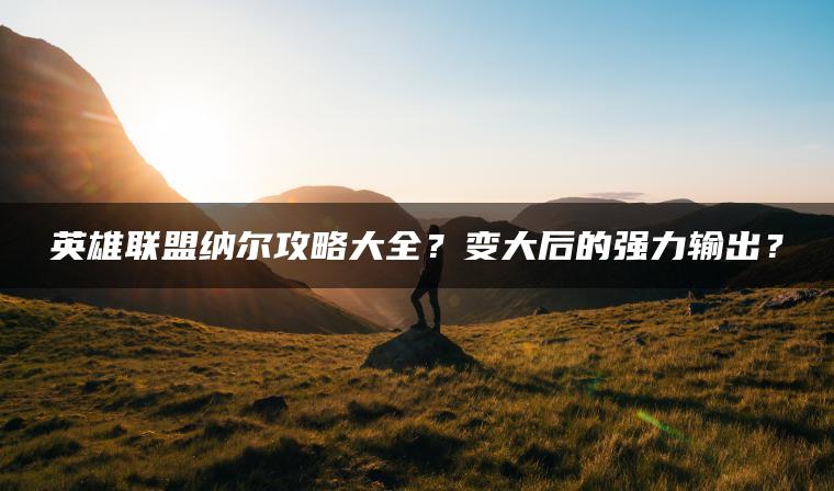 英雄联盟纳尔攻略大全？变大后的强力输出？