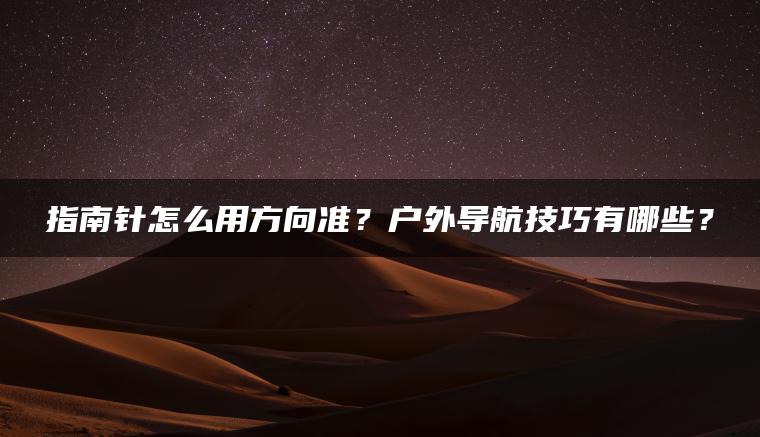 指南针怎么用方向准？户外导航技巧有哪些？