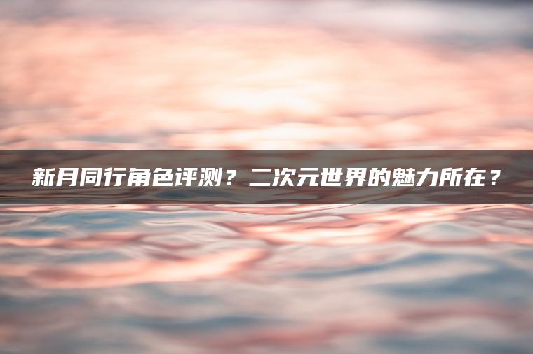 新月同行角色评测？二次元世界的魅力所在？