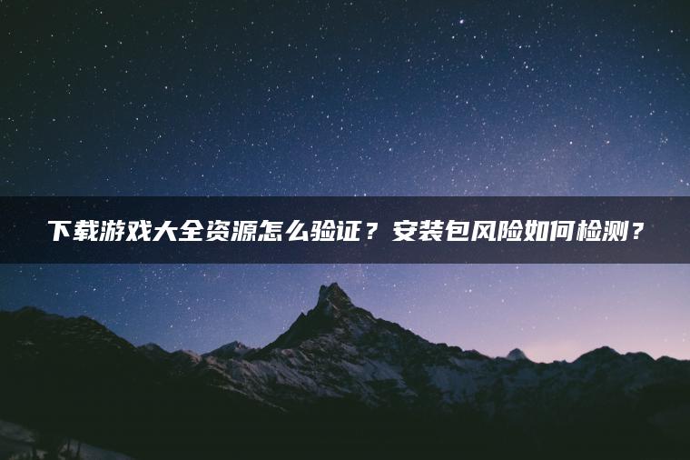 下载游戏大全资源怎么验证？安装包风险如何检测？