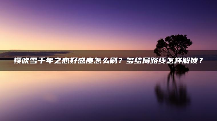樱吹雪千年之恋好感度怎么刷？多结局路线怎样解锁？