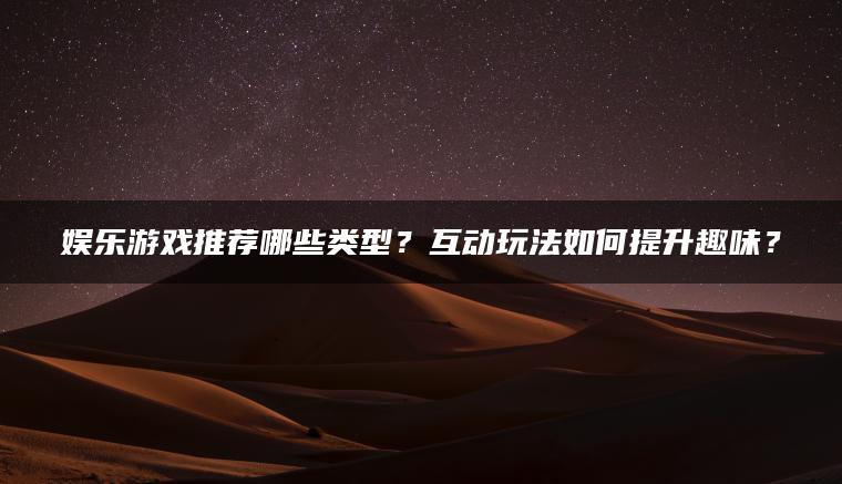 娱乐游戏推荐哪些类型？互动玩法如何提升趣味？