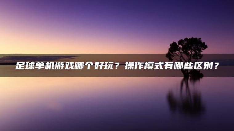 足球单机游戏哪个好玩？操作模式有哪些区别？