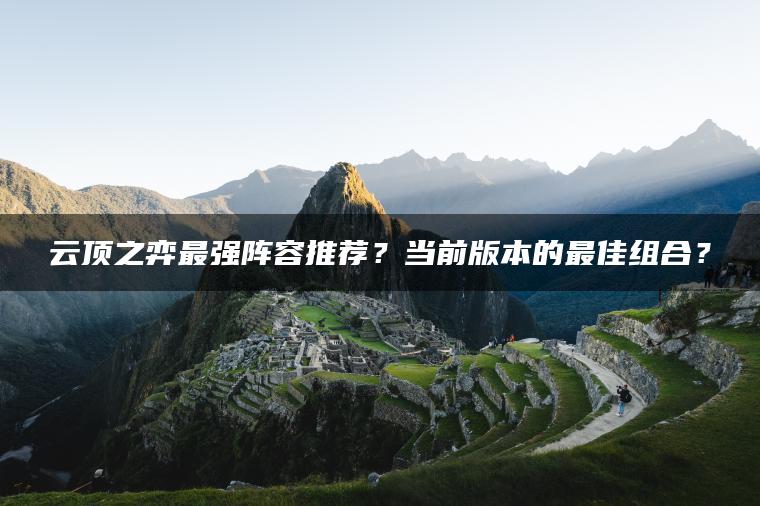 云顶之弈最强阵容推荐？当前版本的最佳组合？