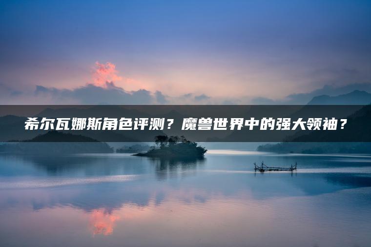 希尔瓦娜斯角色评测？魔兽世界中的强大领袖？