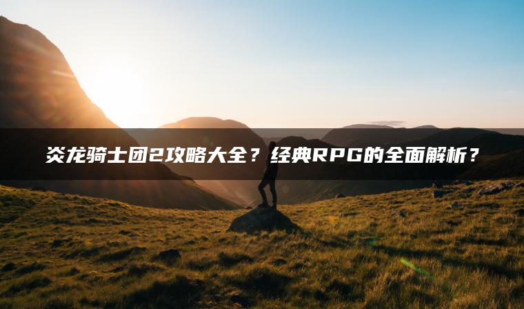 炎龙骑士团2攻略大全？经典RPG的全面解析？