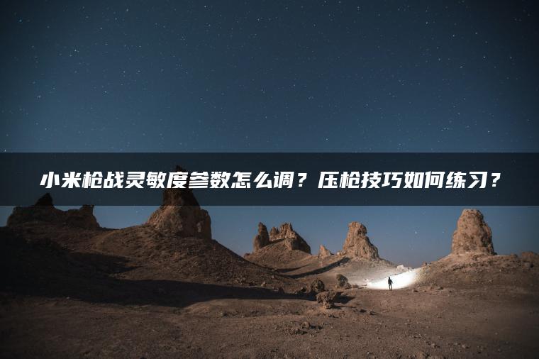小米枪战灵敏度参数怎么调？压枪技巧如何练习？