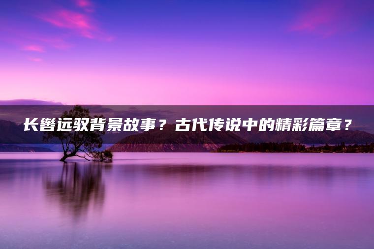 长辔远驭背景故事？古代传说中的精彩篇章？