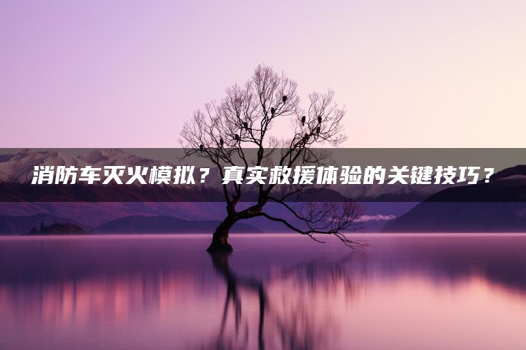 消防车灭火模拟？真实救援体验的关键技巧？