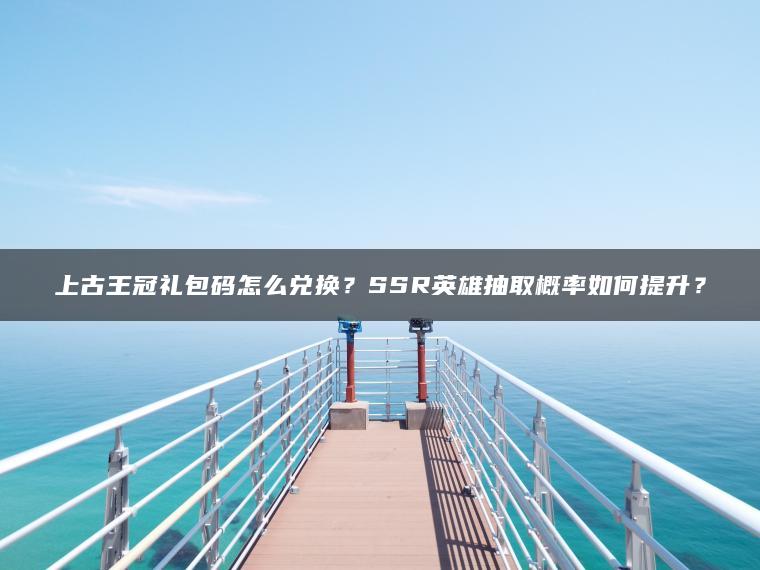 上古王冠礼包码怎么兑换？SSR英雄抽取概率如何提升？