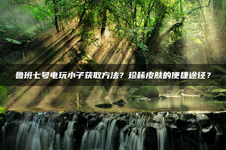 鲁班七号电玩小子获取方法？珍稀皮肤的便捷途径？