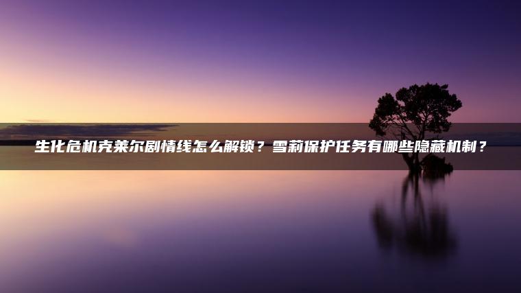 生化危机克莱尔剧情线怎么解锁？雪莉保护任务有哪些隐藏机制？