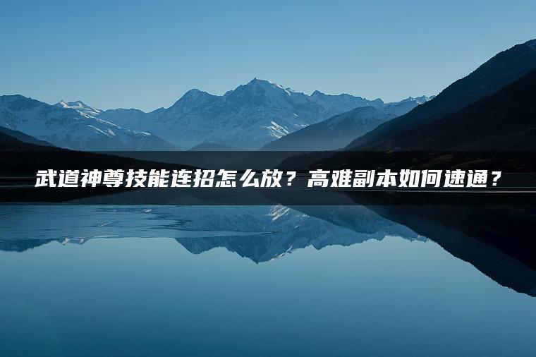武道神尊技能连招怎么放？高难副本如何速通？