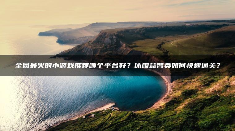 全网最火的小游戏推荐哪个平台好？休闲益智类如何快速通关？