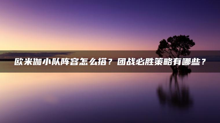 欧米伽小队阵容怎么搭？团战必胜策略有哪些？
