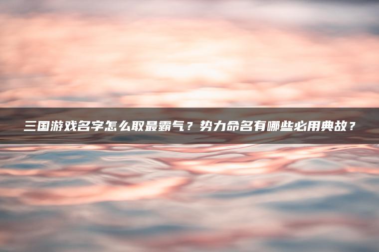 三国游戏名字怎么取最霸气？势力命名有哪些必用典故？