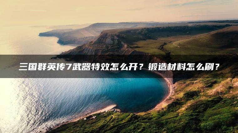 三国群英传7武器特效怎么开？锻造材料怎么刷？