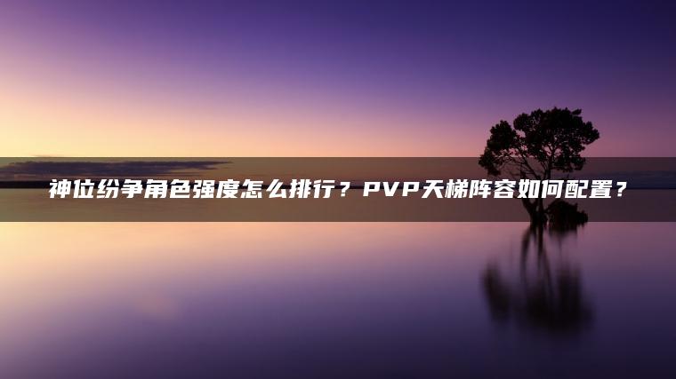神位纷争角色强度怎么排行？PVP天梯阵容如何配置？