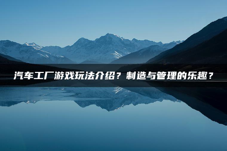 汽车工厂游戏玩法介绍？制造与管理的乐趣？