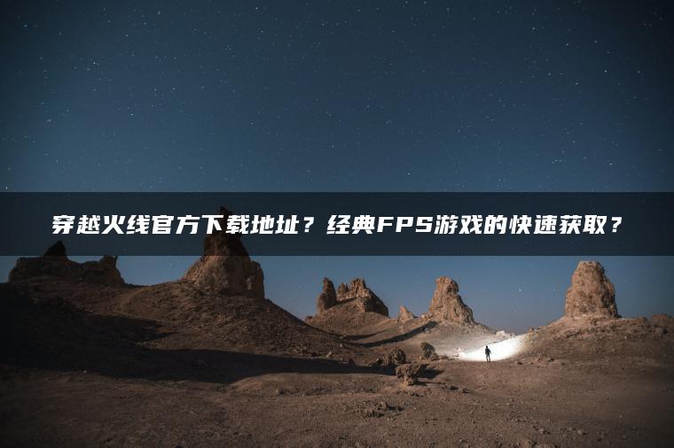 穿越火线官方下载地址？经典FPS游戏的快速获取？