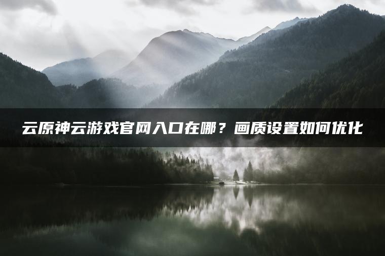 云原神云游戏官网入口在哪？画质设置如何优化