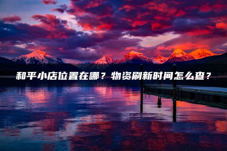 和平小店位置在哪？物资刷新时间怎么查？