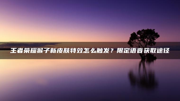 王者荣耀猴子新皮肤特效怎么触发？限定语音获取途径