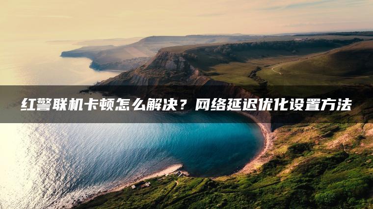 红警联机卡顿怎么解决？网络延迟优化设置方法