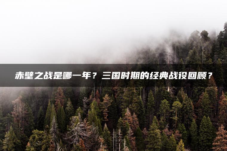 赤壁之战是哪一年？三国时期的经典战役回顾？
