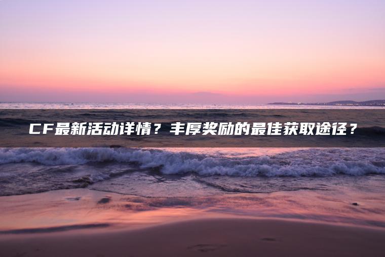 CF最新活动详情？丰厚奖励的最佳获取途径？